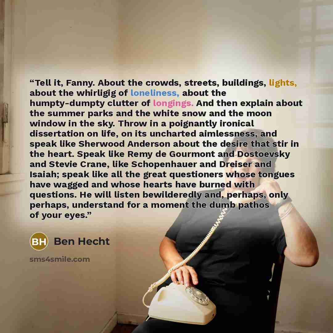 “Tell it, Fanny. About the crowds, streets, buildings, lights, about the whirligig of loneliness, about the humpty-dumpty clutter of longings. And then explain about the summer parks and the white snow and the moon window in the sky. Throw in a poignantly ironical dissertation on life, on its…” quote by Ben Hecht