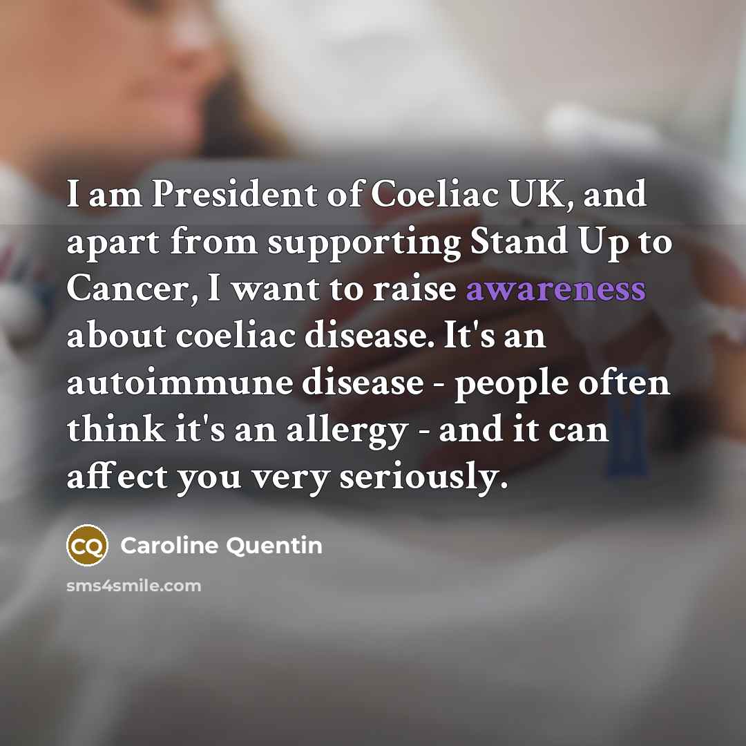 “I am President of Coeliac UK, and apart from supporting Stand Up to Cancer, I want to raise awareness about coeliac disease. It's an autoimmune disease - people often think it's an allergy - and it can affect you very seriously.” quote by Caroline Quentin