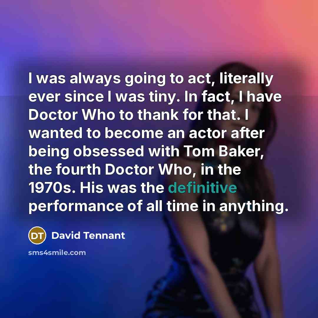“I was always going to act, literally ever since I was tiny. In fact, I have Doctor Who to thank for that. I wanted to become an actor after being obsessed with Tom Baker, the fourth Doctor Who, in the 1970s. His was the definitive performance of all time in anything.” quote by David Tennant