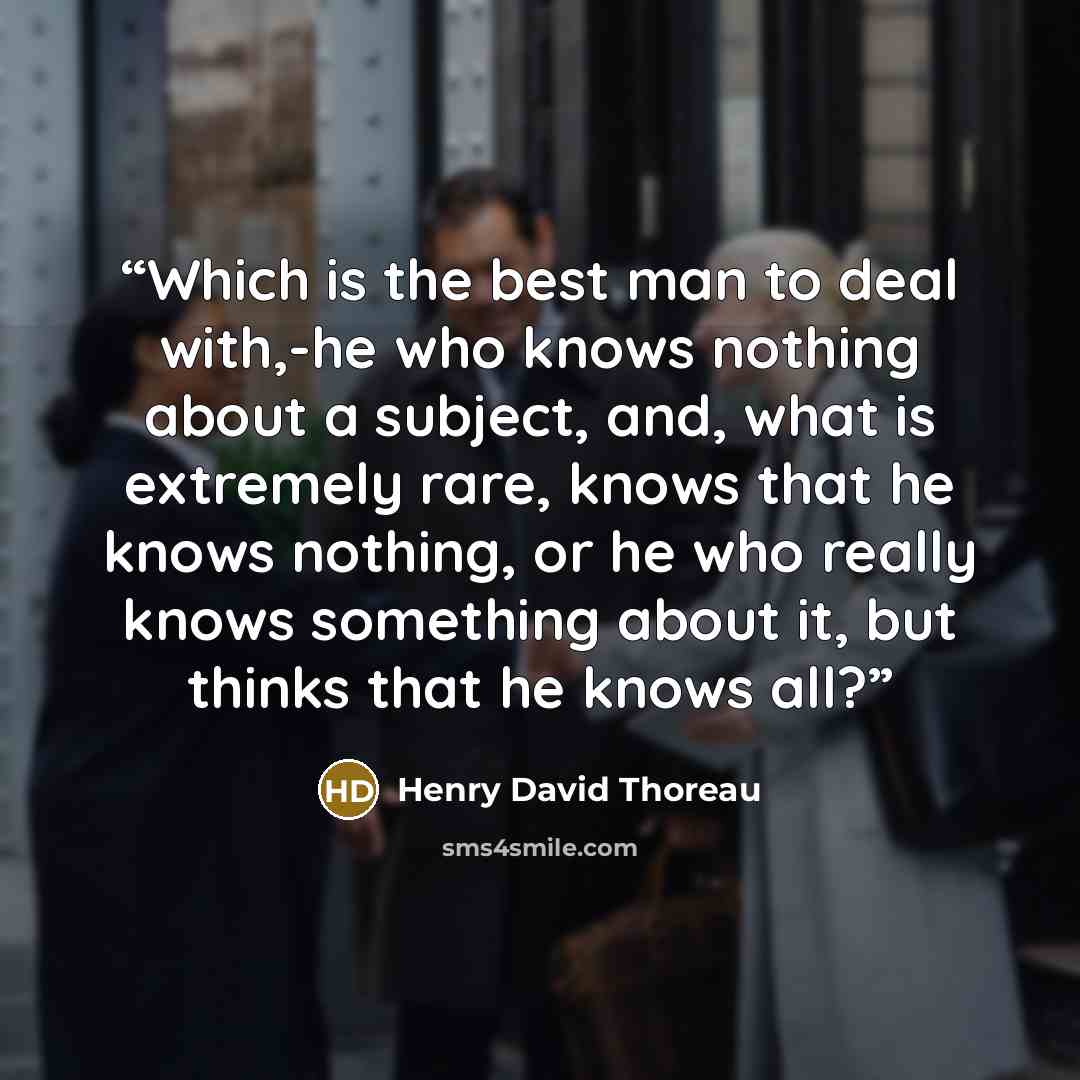 “Which is the best man to deal with,-he who knows nothing about a subject, and, what is extremely rare, knows that he knows nothing, or he who really knows something about it, but thinks that he knows all?” quote by Henry David Thoreau