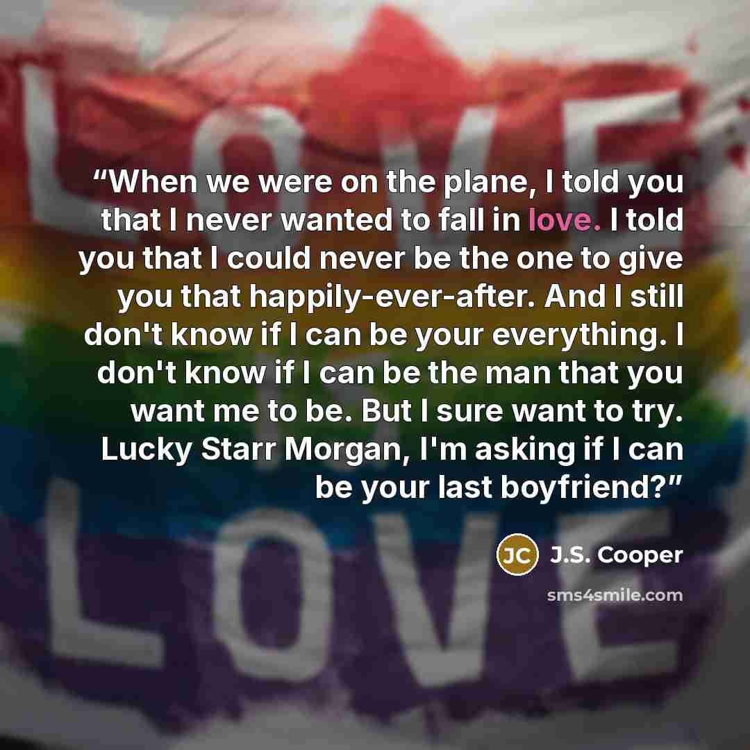 “When we were on the plane, I told you that I never wanted to fall in love. I told you that I could never be the one to give you that happily-ever-after. And I still don't know if I can be your everything. I don't know if I can be the man that you want me to be. But I sure want to try. Lucky Starr…” quote by J.S. Cooper