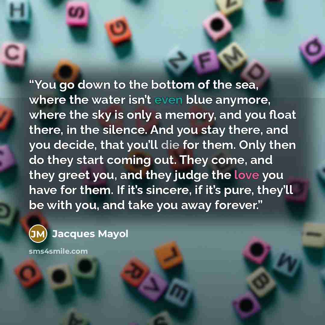 “You go down to the bottom of the sea, where the water isn’t even blue anymore, where the sky is only a memory, and you float there, in the silence. And you stay there, and you decide, that you’ll die for them. Only then do they start coming out. They come, and they greet you, and they judge the…” quote by Jacques Mayol