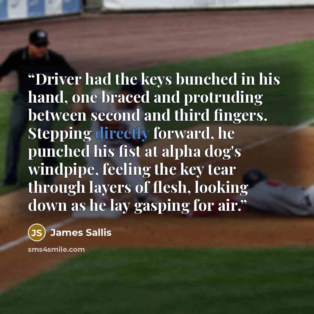 “Driver had the keys bunched in his hand, one braced and protruding between second and third fingers. Stepping directly forward, he punched his fist at alpha dog's windpipe, feeling the key tear through layers of flesh, looking down as he lay gasping for air.” quote by James Sallis
