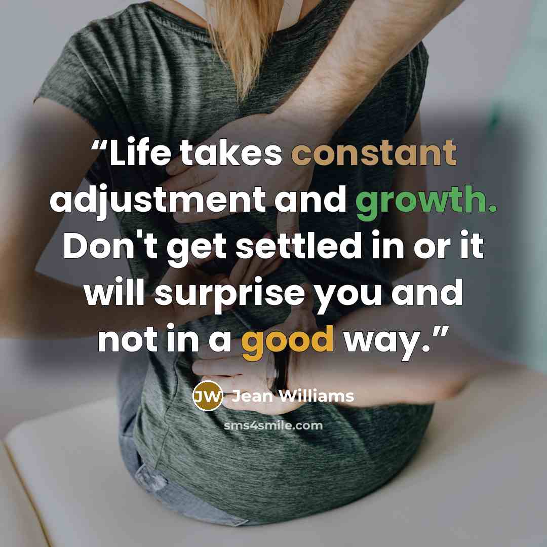 “Life takes constant adjustment and growth. Don't get settled in or it will surprise you and not in a good way.” quote by Jean Williams