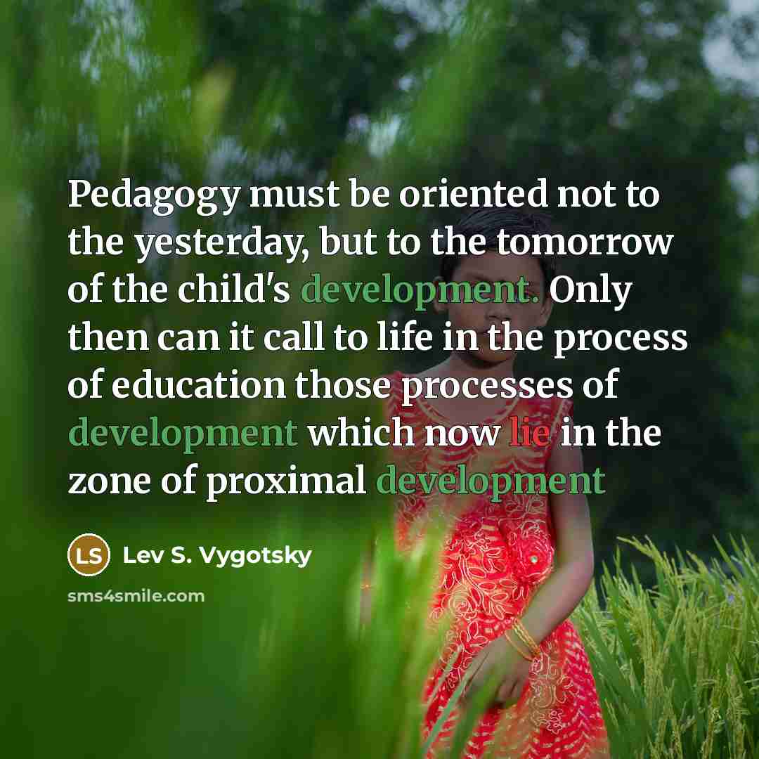 “Pedagogy must be oriented not to the yesterday, but to the tomorrow of the child's development. Only then can it call to life in the process of education those processes of development which now lie in the zone of proximal development” quote by Lev S. Vygotsky