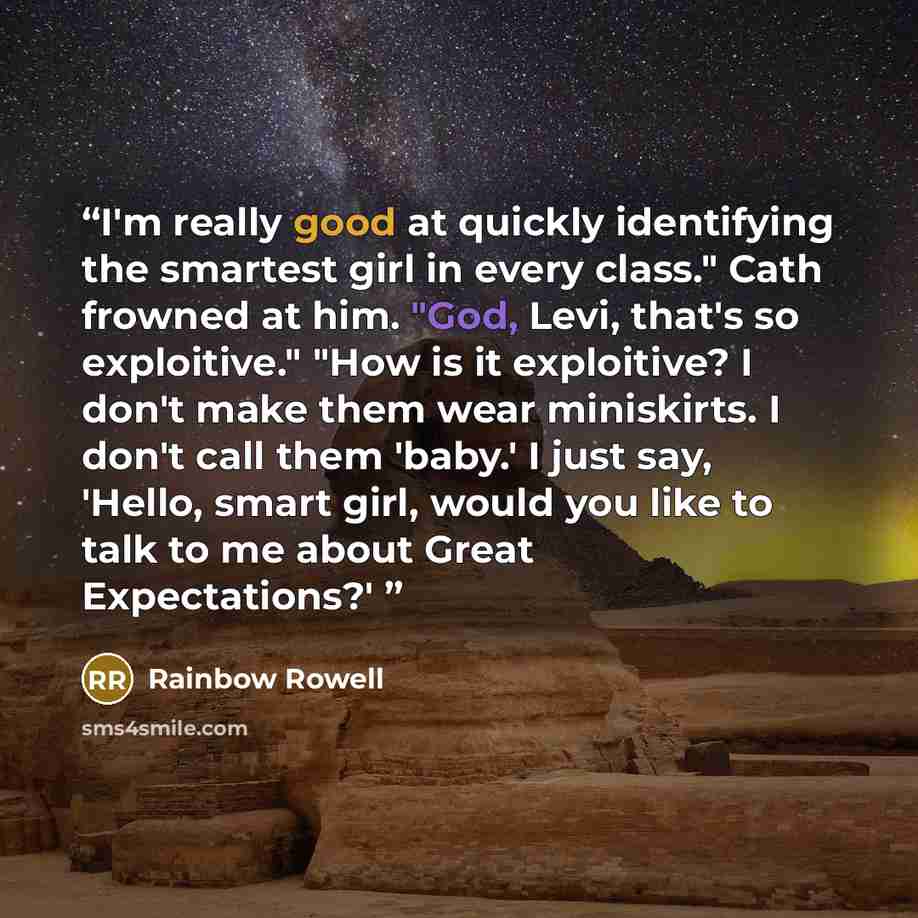 “I'm really good at quickly identifying the smartest girl in every class." Cath frowned at him. "God, Levi, that's so exploitive." "How is it exploitive? I don't make them wear miniskirts. I don't call them 'baby.' I just say, 'Hello, smart girl, would you like to talk to me about Great…” quote by Rainbow Rowell