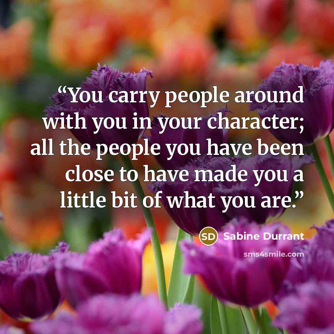 “You carry people around with you in your character; all the people you have been close to have made you a little bit of what you are.” quote by Sabine Durrant