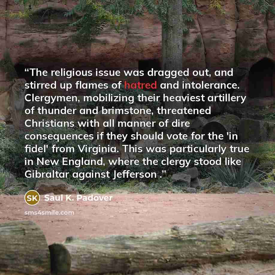 “The religious issue was dragged out, and stirred up flames of hatred and intolerance. Clergymen, mobilizing their heaviest artillery of thunder and brimstone, threatened Christians with all manner of dire consequences if they should vote for the 'in fidel' from Virginia. This was particularly true…” quote by Saul K. Padover
