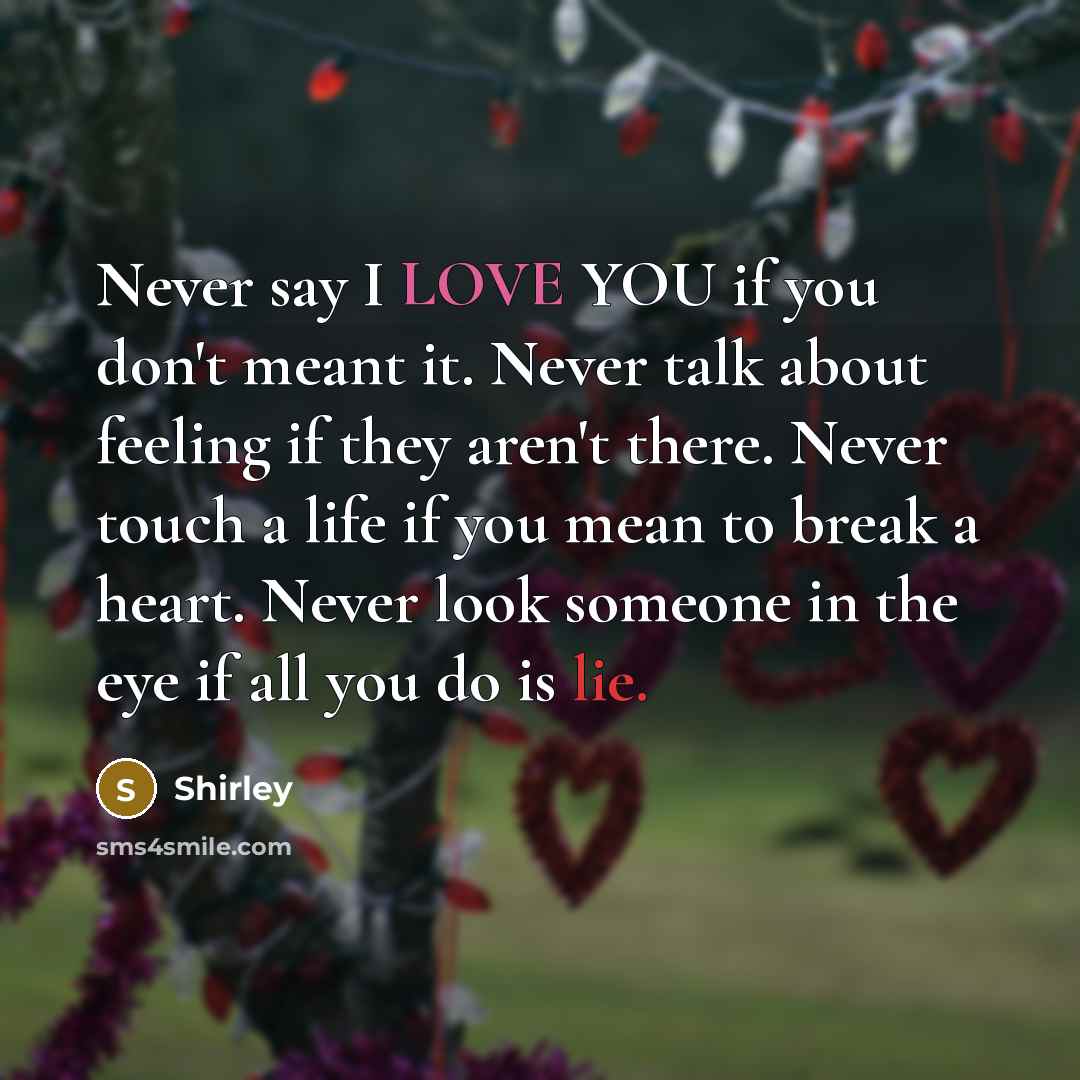 “Never say I LOVE YOU if you don't meant it. Never talk about feeling if they aren't there. Never touch a life if you mean to break a heart. Never look someone in the eye if all you do is lie.” quote by Shirley