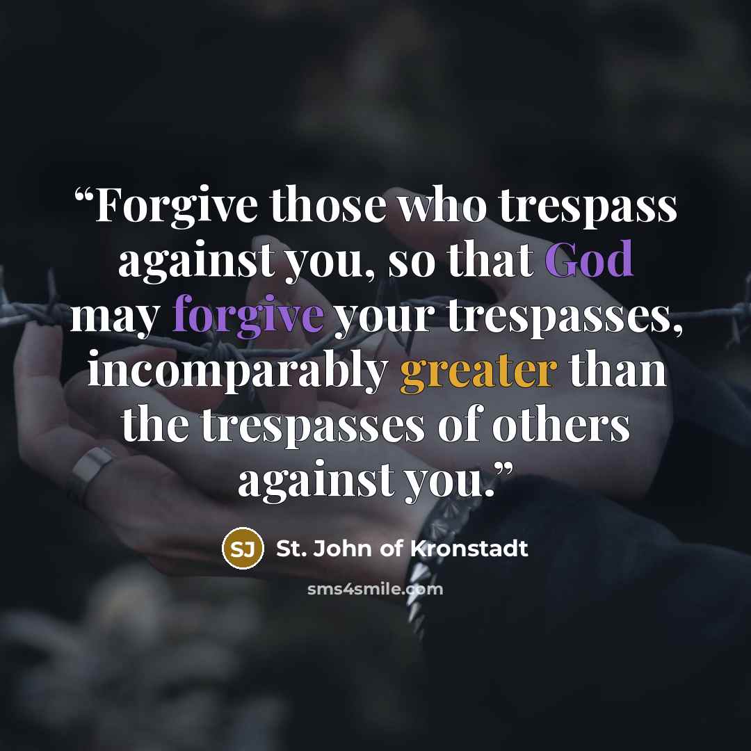 “Forgive those who trespass against you, so that God may forgive your trespasses, incomparably greater than the trespasses of others against you.” quote by St. John of Kronstadt