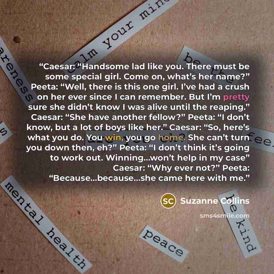 “Caesar: “Handsome lad like you. There must be some special girl. Come on, what’s her name?” Peeta: “Well, there is this one girl. I’ve had a crush on her ever since I can remember. But I’m pretty sure she didn’t know I was alive until the reaping.” Caesar: “She have another fellow?” Peeta: “I…” quote by Suzanne Collins