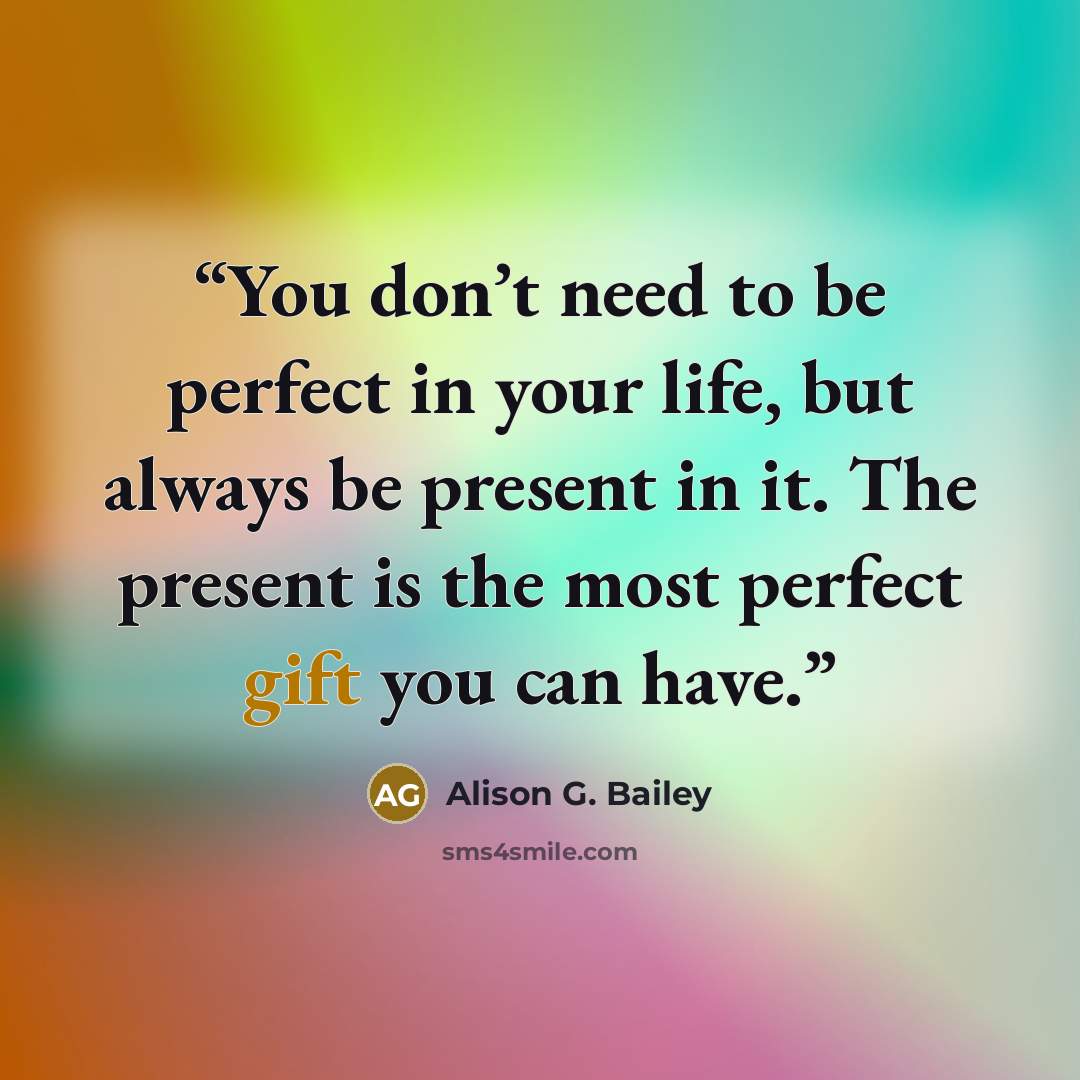 “You don’t need to be perfect in your life, but always be present in it. The present is the most perfect gift you can have.” quote by Alison G. Bailey