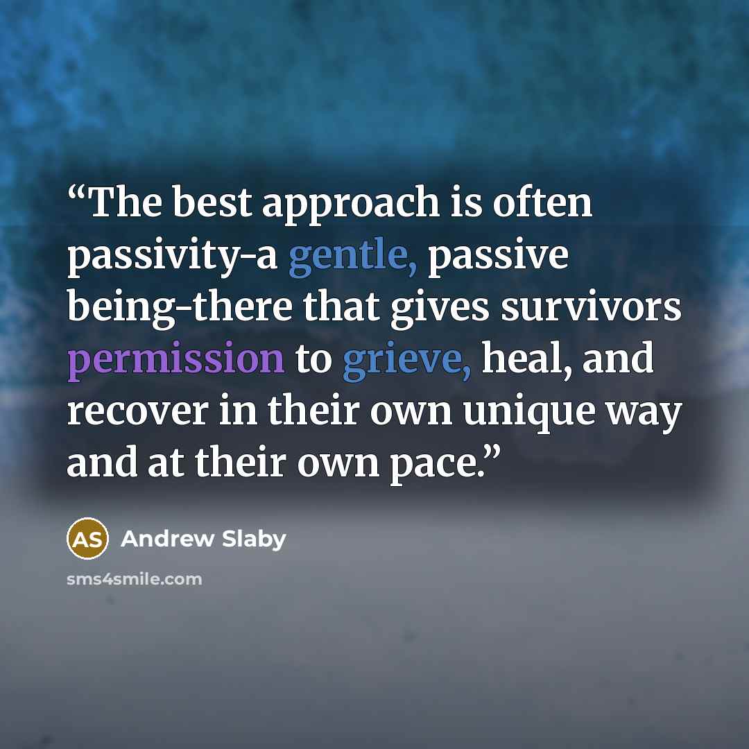 “The best approach is often passivity-a gentle, passive being-there that gives survivors permission to grieve, heal, and recover in their own unique way and at their own pace.” quote by Andrew Slaby