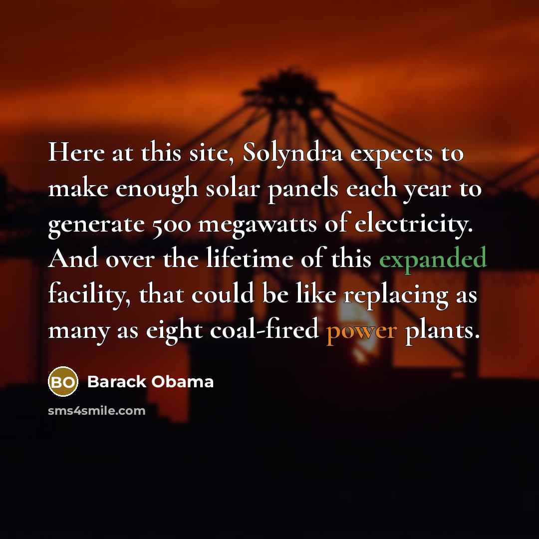 “Here at this site, Solyndra expects to make enough solar panels each year to generate 500 megawatts of electricity. And over the lifetime of this expanded facility, that could be like replacing as many as eight coal-fired power plants.” quote by Barack Obama