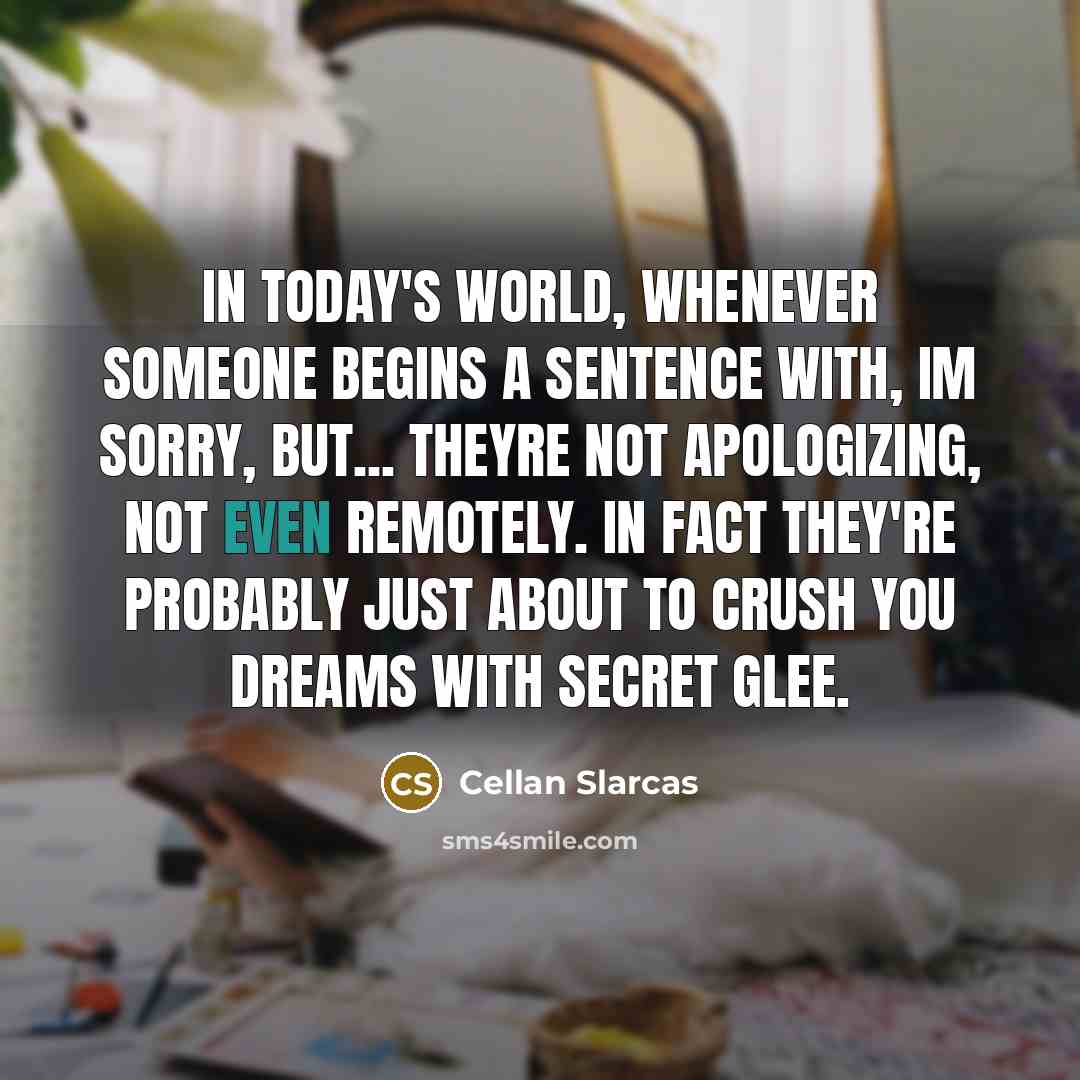 “In today's world, whenever someone begins a sentence with, Im sorry, but... Theyre not apologizing, not even remotely. In fact they're probably just about to crush you dreams with secret glee.” quote by Cellan Slarcas