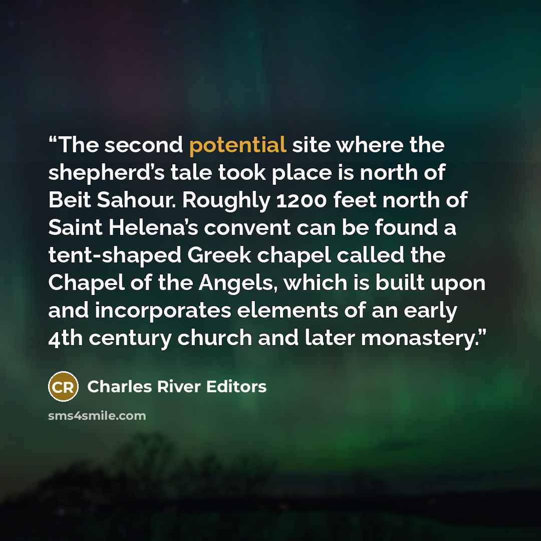 “The second potential site where the shepherd’s tale took place is north of Beit Sahour. Roughly 1200 feet north of Saint Helena’s convent can be found a tent-shaped Greek chapel called the Chapel of the Angels, which is built upon and incorporates elements of an early 4th century church and later…” quote by Charles River Editors