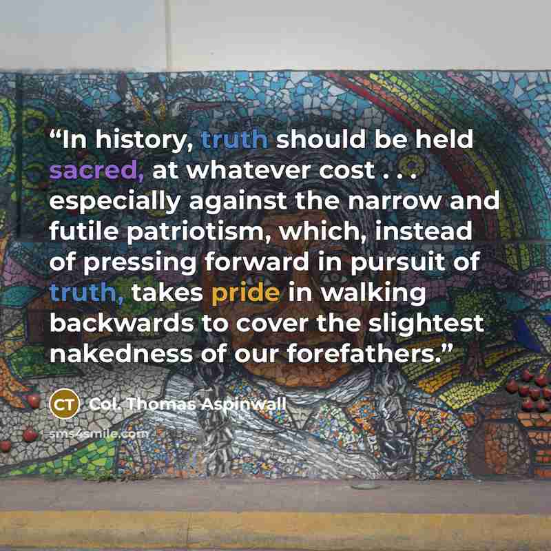 “In history, truth should be held sacred, at whatever cost . . . especially against the narrow and futile patriotism, which, instead of pressing forward in pursuit of truth, takes pride in walking backwards to cover the slightest nakedness of our forefathers.” quote by Col. Thomas Aspinwall