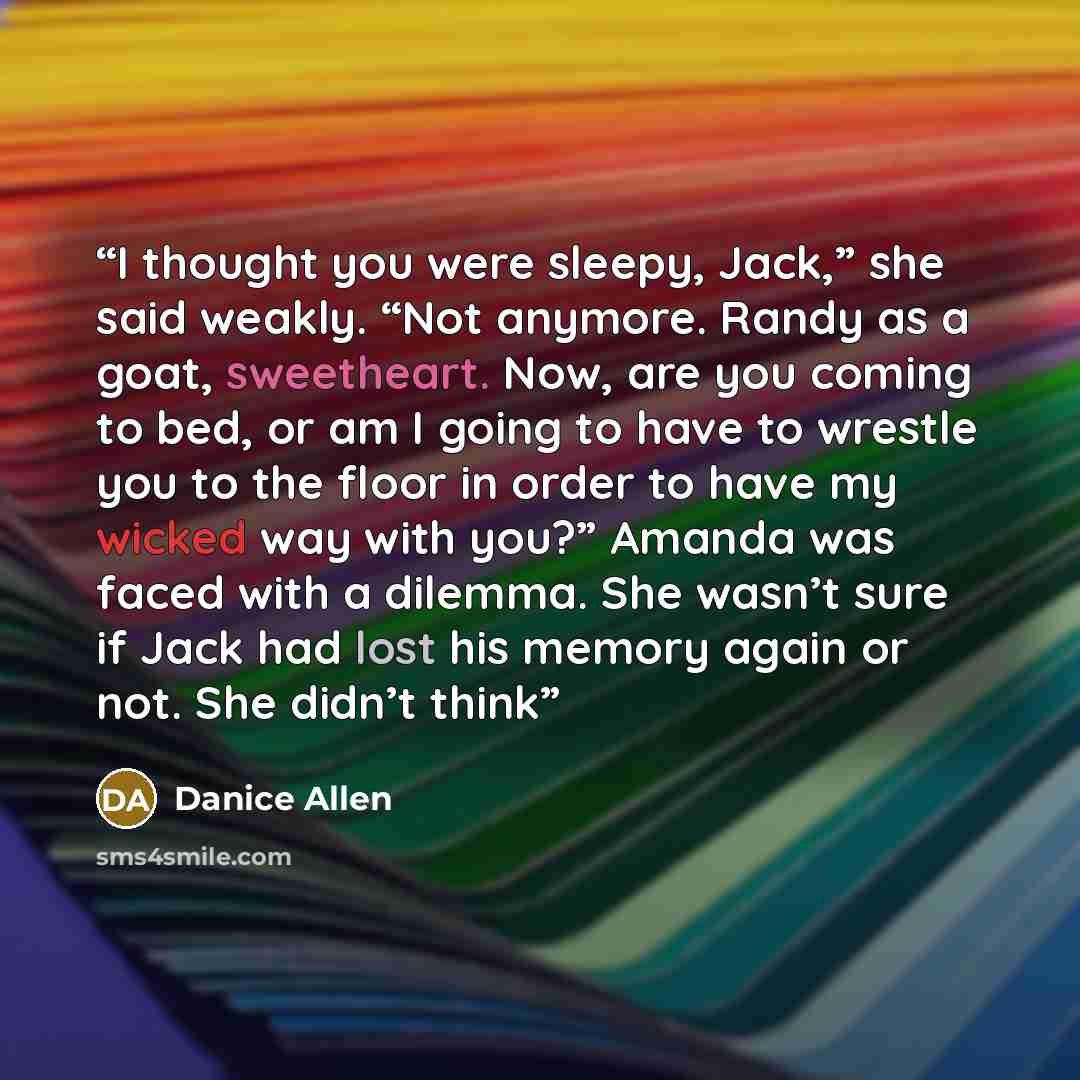 “I thought you were sleepy, Jack,” she said weakly. “Not anymore. Randy as a goat, sweetheart. Now, are you coming to bed, or am I going to have to wrestle you to the floor in order to have my wicked way with you?” Amanda was faced with a dilemma. She wasn’t sure if Jack had lost his memory again…” quote by Danice Allen