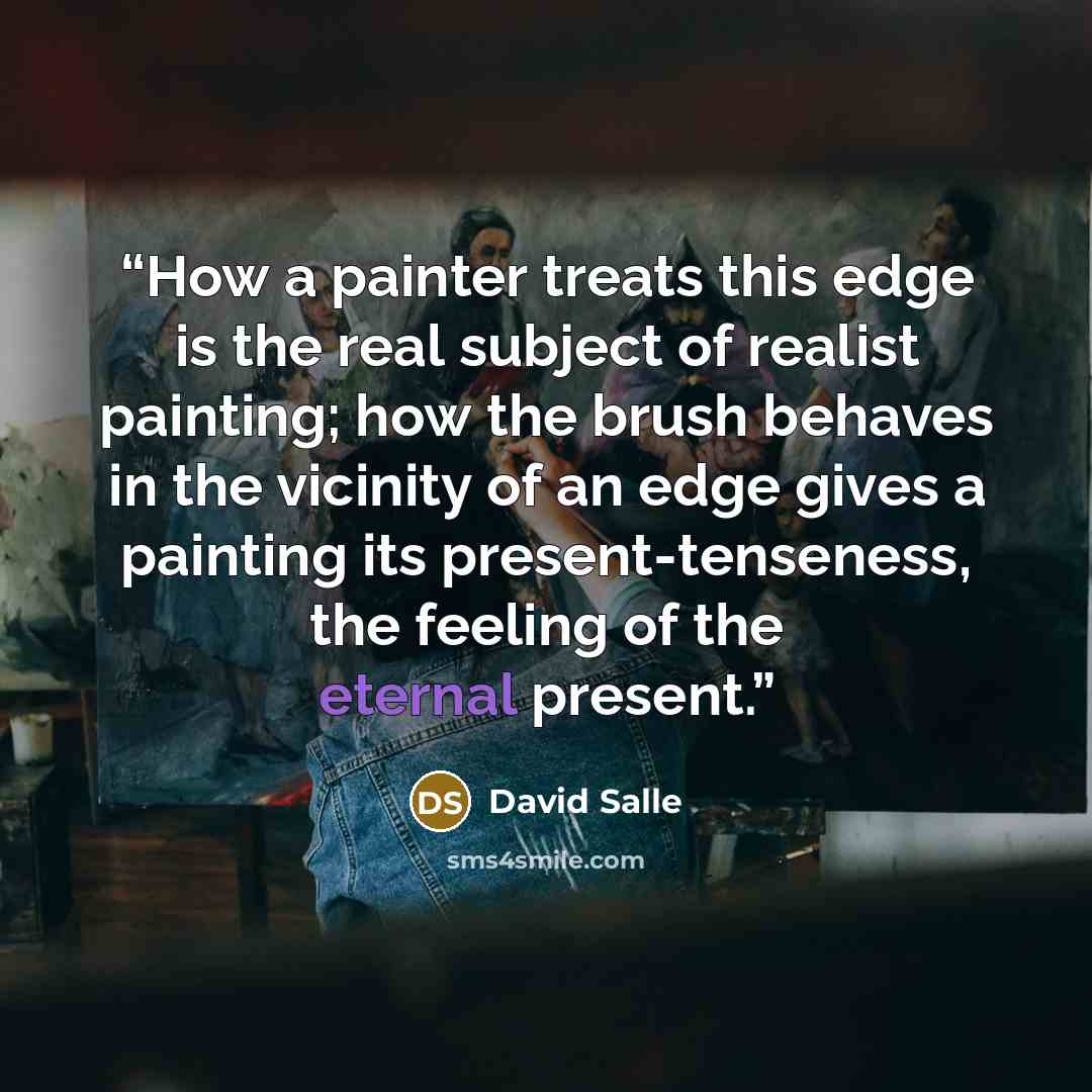 “How a painter treats this edge is the real subject of realist painting; how the brush behaves in the vicinity of an edge gives a painting its present-tenseness, the feeling of the eternal present.” quote by David Salle