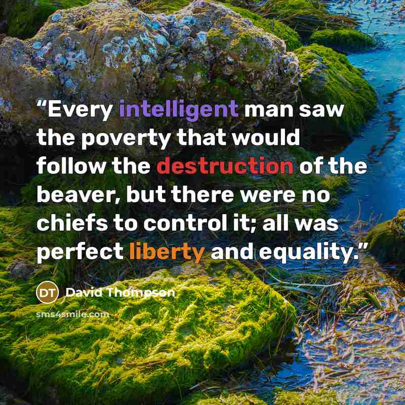 “Every intelligent man saw the poverty that would follow the destruction of the beaver, but there were no chiefs to control it; all was perfect liberty and equality.” quote by David Thompson