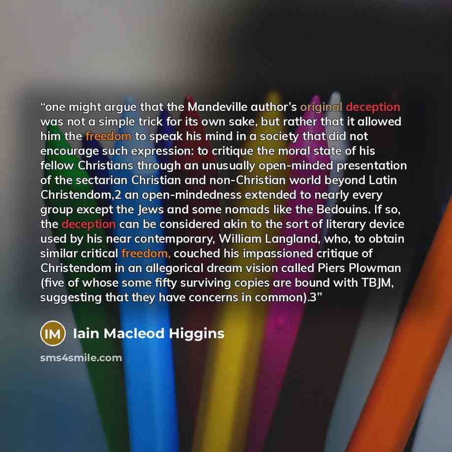 “one might argue that the Mandeville author’s original deception was not a simple trick for its own sake, but rather that it allowed him the freedom to speak his mind in a society that did not encourage such expression: to critique the moral state of his fellow Christians through an unusually…” quote by Iain Macleod Higgins