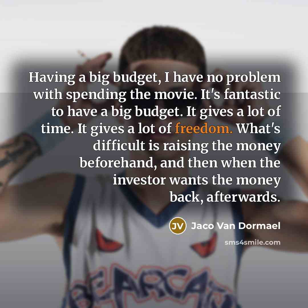 “Having a big budget, I have no problem with spending the movie. It's fantastic to have a big budget. It gives a lot of time. It gives a lot of freedom. What's difficult is raising the money beforehand, and then when the investor wants the money back, afterwards.” quote by Jaco Van Dormael