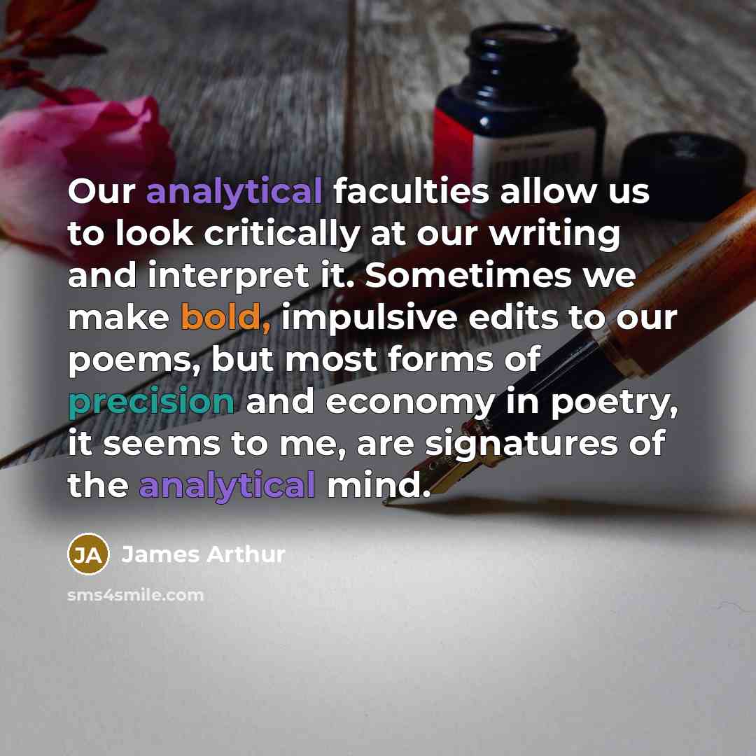 “Our analytical faculties allow us to look critically at our writing and interpret it. Sometimes we make bold, impulsive edits to our poems, but most forms of precision and economy in poetry, it seems to me, are signatures of the analytical mind.” quote by James Arthur