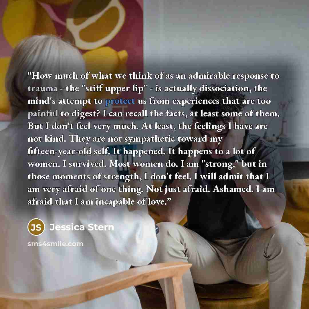 “How much of what we think of as an admirable response to trauma - the "stiff upper lip" - is actually dissociation, the mind's attempt to protect us from experiences that are too painful to digest? I can recall the facts, at least some of them. But I don't feel very much. At least, the feelings I…” quote by Jessica Stern