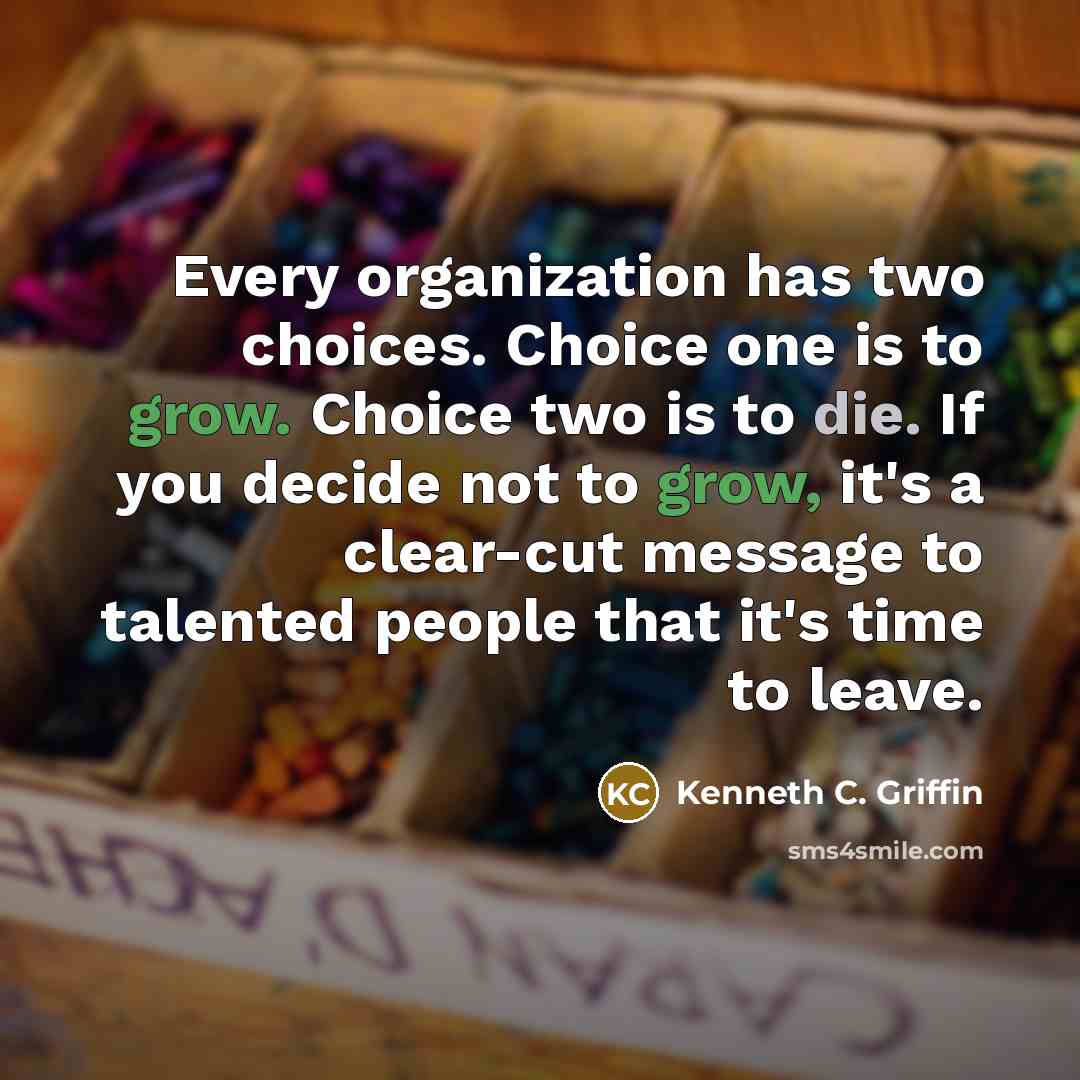 “Every organization has two choices. Choice one is to grow. Choice two is to die. If you decide not to grow, it's a clear-cut message to talented people that it's time to leave.” quote by Kenneth C. Griffin