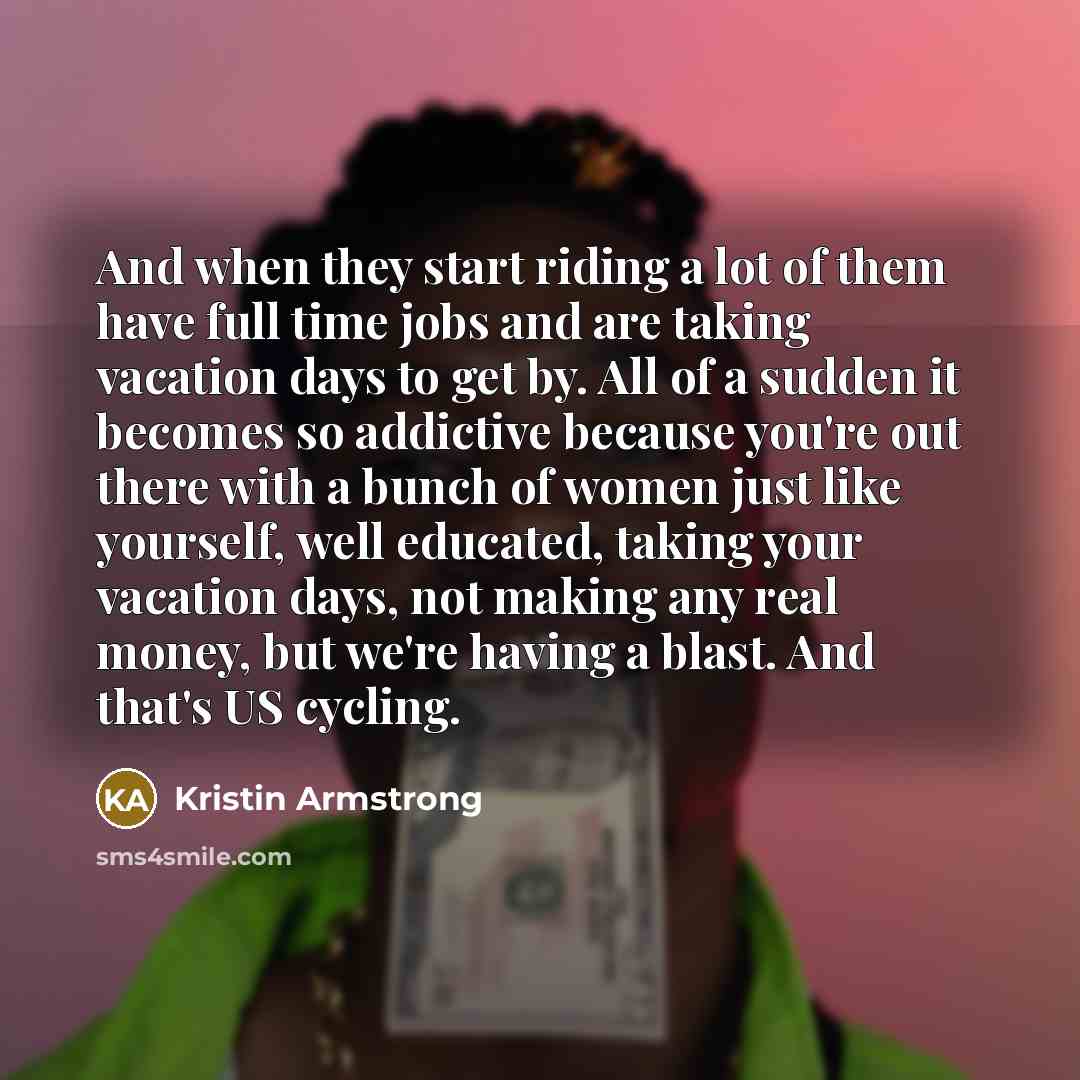 “And when they start riding a lot of them have full time jobs and are taking vacation days to get by. All of a sudden it becomes so addictive because you're out there with a bunch of women just like yourself, well educated, taking your vacation days, not making any real money, but we're having a…” quote by Kristin Armstrong