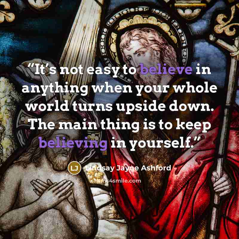 “It’s not easy to believe in anything when your whole world turns upside down. The main thing is to keep believing in yourself.” quote by Lindsay Jayne Ashford