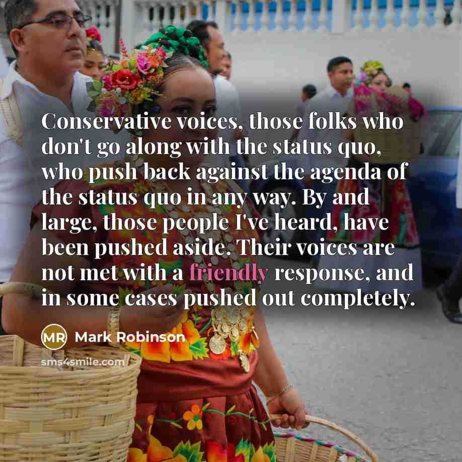 “Conservative voices, those folks who don't go along with the status quo, who push back against the agenda of the status quo in any way. By and large, those people I've heard, have been pushed aside. Their voices are not met with a friendly response, and in some cases pushed out completely.” quote by Mark Robinson