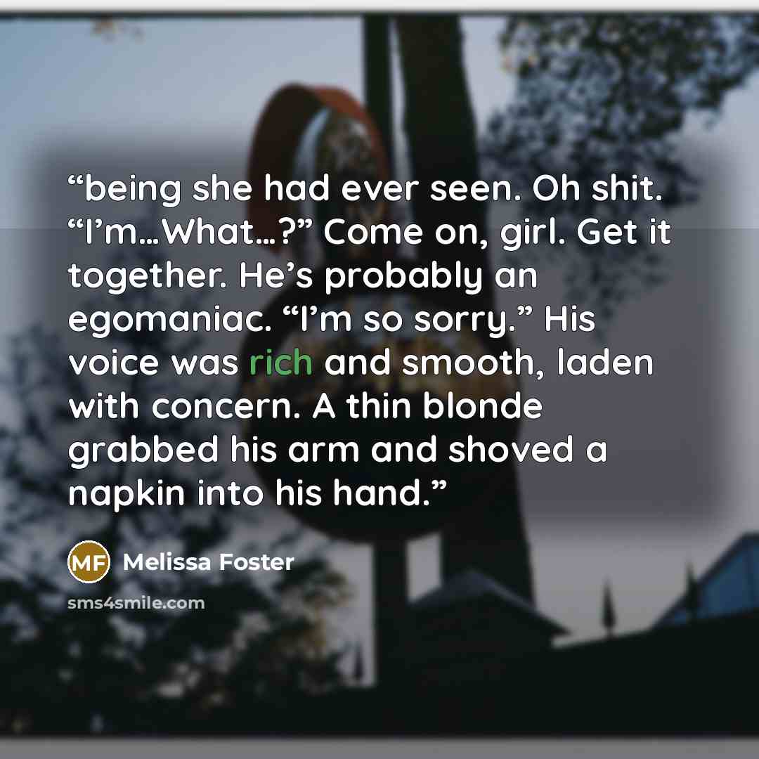 “being she had ever seen. Oh shit. “I’m…What…?” Come on, girl. Get it together. He’s probably an egomaniac. “I’m so sorry.” His voice was rich and smooth, laden with concern. A thin blonde grabbed his arm and shoved a napkin into his hand.” quote by Melissa Foster