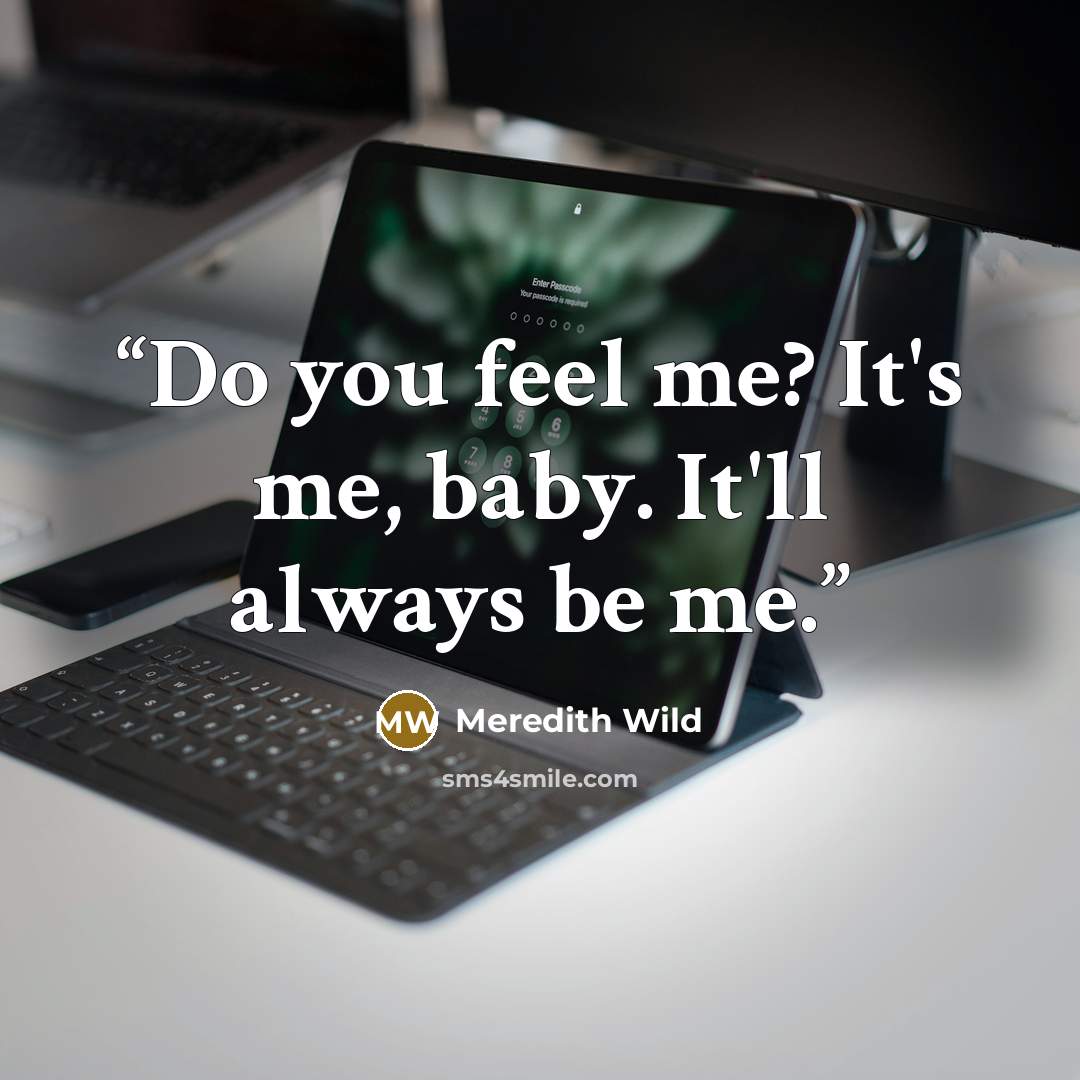 “Do you feel me? It's me, baby. It'll always be me.” quote by Meredith Wild