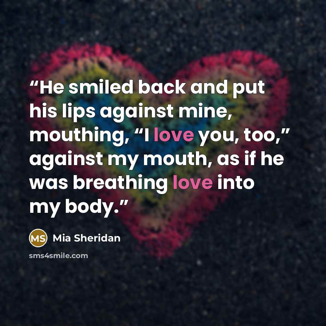 “He smiled back and put his lips against mine, mouthing, “I love you, too,” against my mouth, as if he was breathing love into my body.” quote by Mia Sheridan