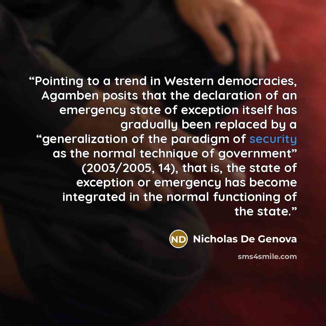 “Pointing to a trend in Western democracies, Agamben posits that the declaration of an emergency state of exception itself has gradually been replaced by a “generalization of the paradigm of security as the normal technique of government” (2003/2005, 14), that is, the state of exception or…” quote by Nicholas De Genova