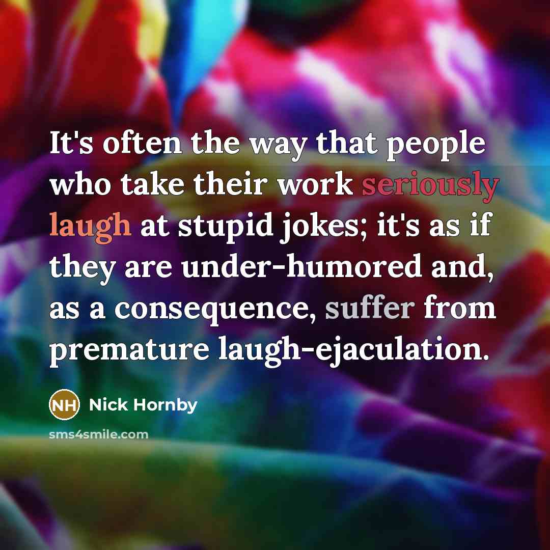 “It's often the way that people who take their work seriously laugh at stupid jokes; it's as if they are under-humored and, as a consequence, suffer from premature laugh-ejaculation.” quote by Nick Hornby