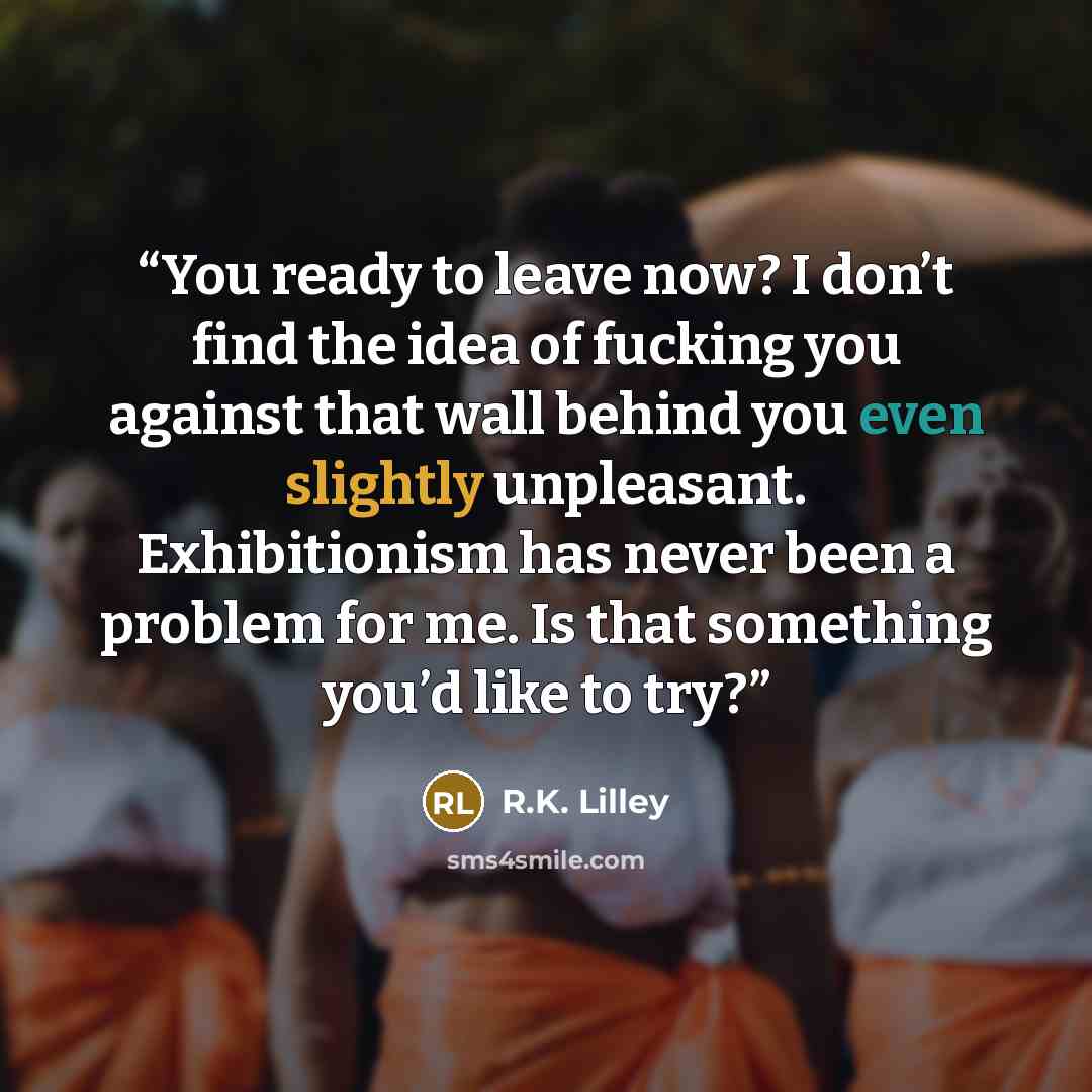 “You ready to leave now? I don’t find the idea of fucking you against that wall behind you even slightly unpleasant. Exhibitionism has never been a problem for me. Is that something you’d like to try?” quote by R.K. Lilley