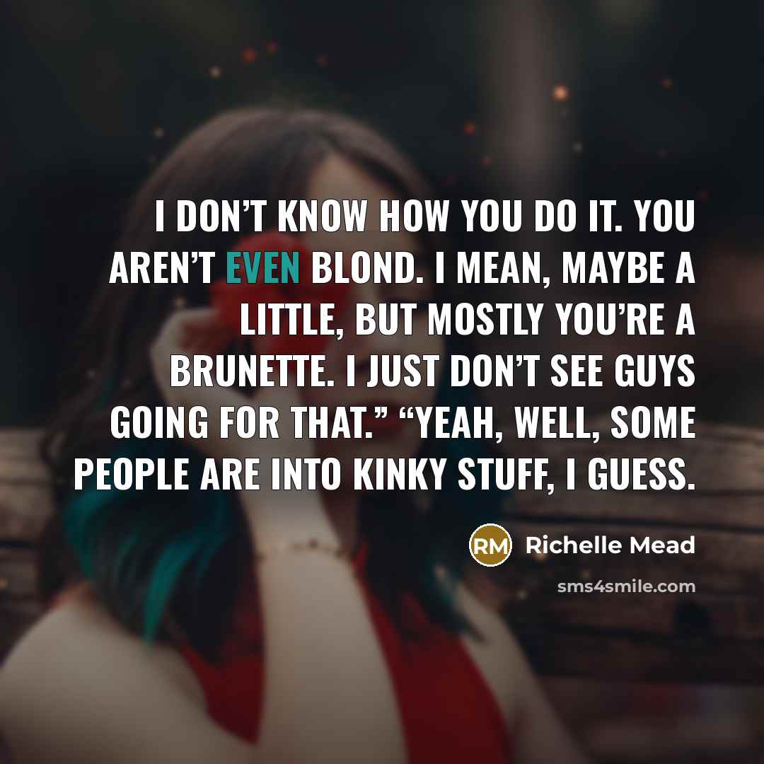 “I don’t know how you do it. You aren’t even blond. I mean, maybe a little, but mostly you’re a brunette. I just don’t see guys going for that.” “Yeah, well, some people are into kinky stuff, I guess.” quote by Richelle Mead