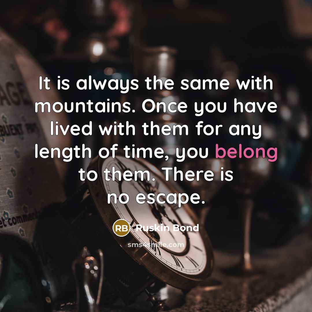 “It is always the same with mountains. Once you have lived with them for any length of time, you belong to them. There is no escape.” quote by Ruskin Bond
