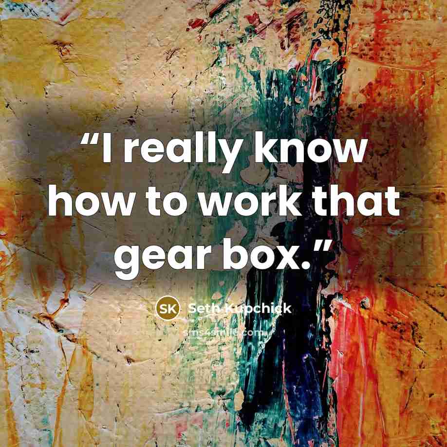“I really know how to work that gear box.” quote by Seth Kupchick