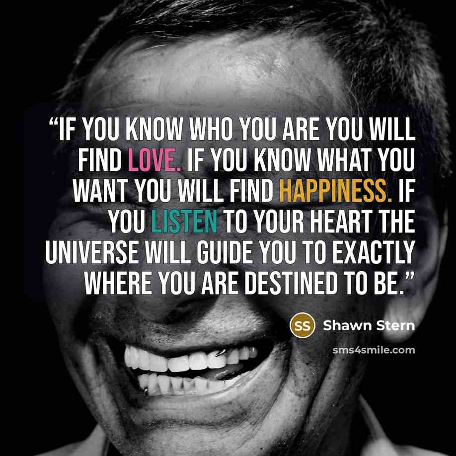 “If you know who you are you will find love. If you know what you want you will find happiness. If you listen to your heart the universe will guide you to exactly where you are destined to be.” quote by Shawn Stern
