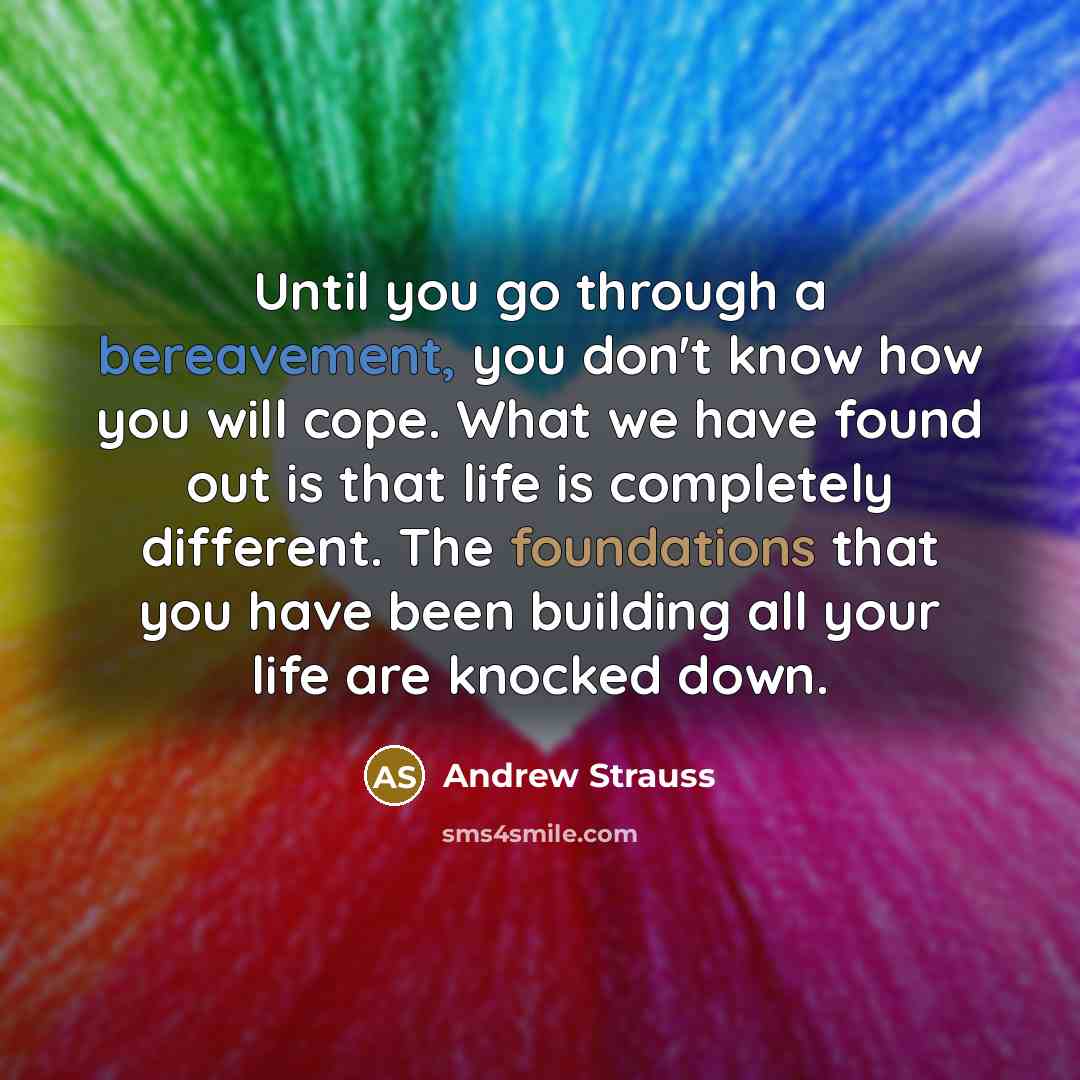 “Until you go through a bereavement, you don't know how you will cope. What we have found out is that life is completely different. The foundations that you have been building all your life are knocked down.” quote by Andrew Strauss