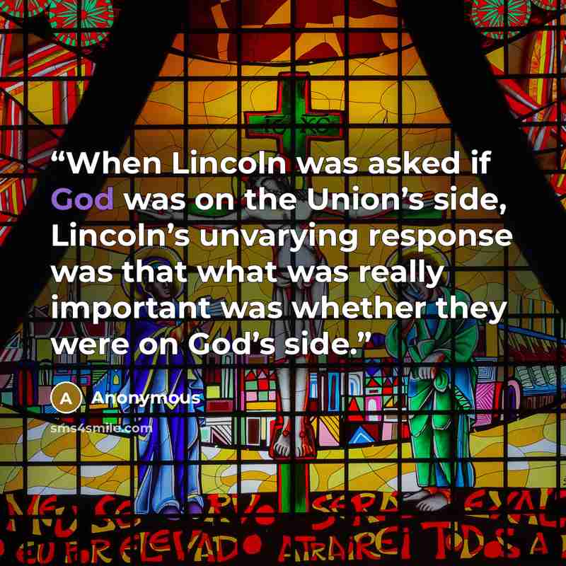 “When Lincoln was asked if God was on the Union’s side, Lincoln’s unvarying response was that what was really important was whether they were on God’s side.” quote by Anonymous