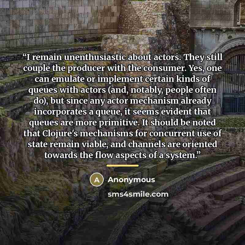 “I remain unenthusiastic about actors. They still couple the producer with the consumer. Yes, one can emulate or implement certain kinds of queues with actors (and, notably, people often do), but since any actor mechanism already incorporates a queue, it seems evident that queues are more…” quote by Anonymous