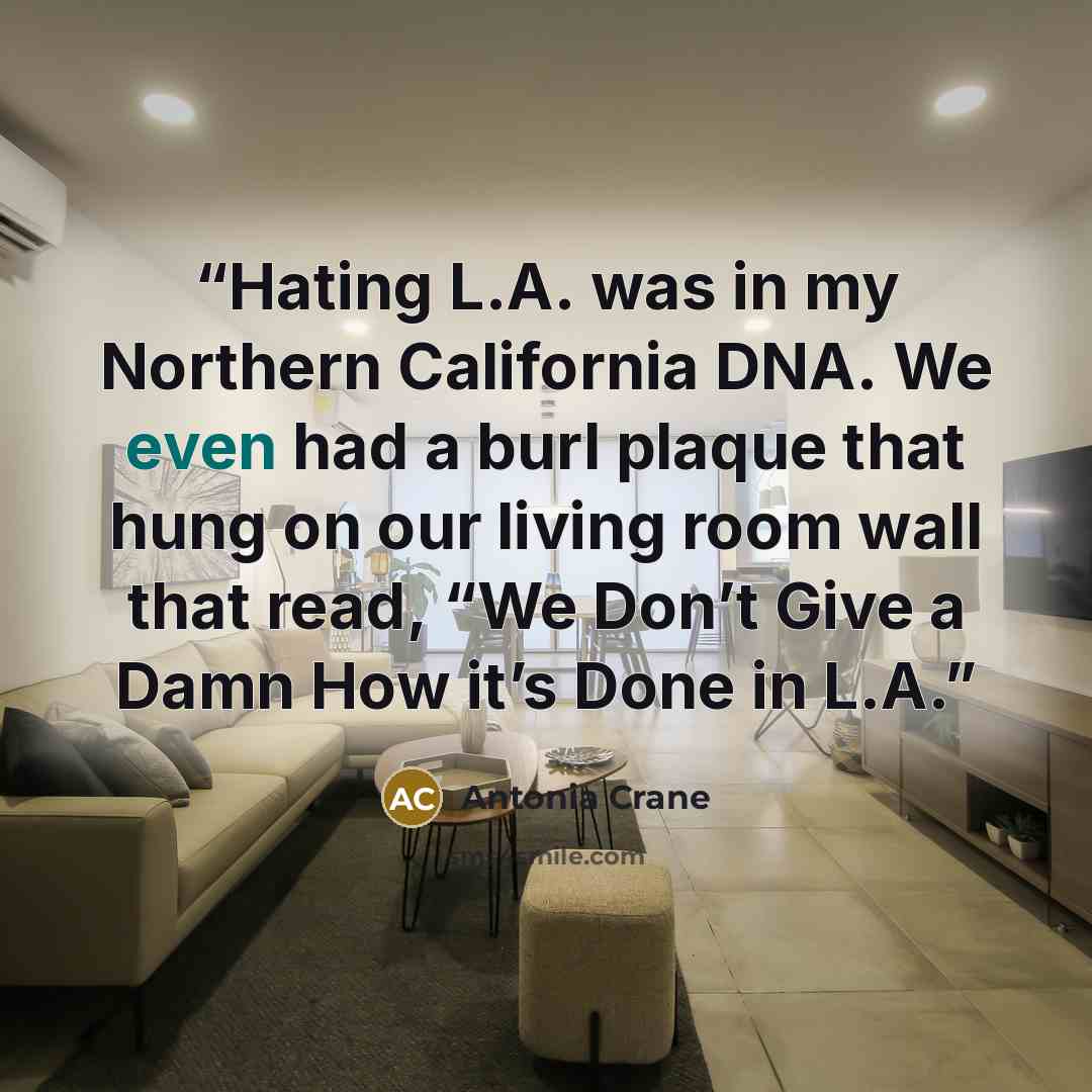 “Hating L.A. was in my Northern California DNA. We even had a burl plaque that hung on our living room wall that read, “We Don’t Give a Damn How it’s Done in L.A.” quote by Antonia Crane