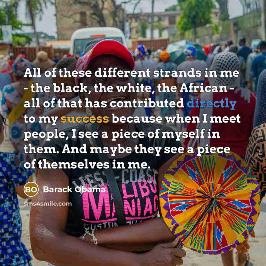 “All of these different strands in me - the black, the white, the African - all of that has contributed directly to my success because when I meet people, I see a piece of myself in them. And maybe they see a piece of themselves in me.” quote by Barack Obama