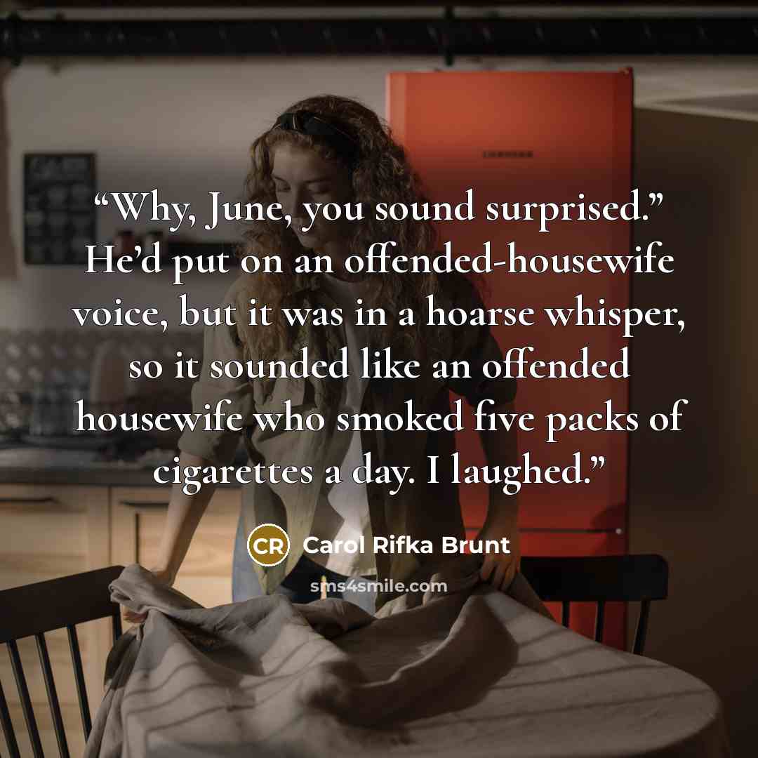 “Why, June, you sound surprised.” He’d put on an offended-housewife voice, but it was in a hoarse whisper, so it sounded like an offended housewife who smoked five packs of cigarettes a day. I laughed.” quote by Carol Rifka Brunt