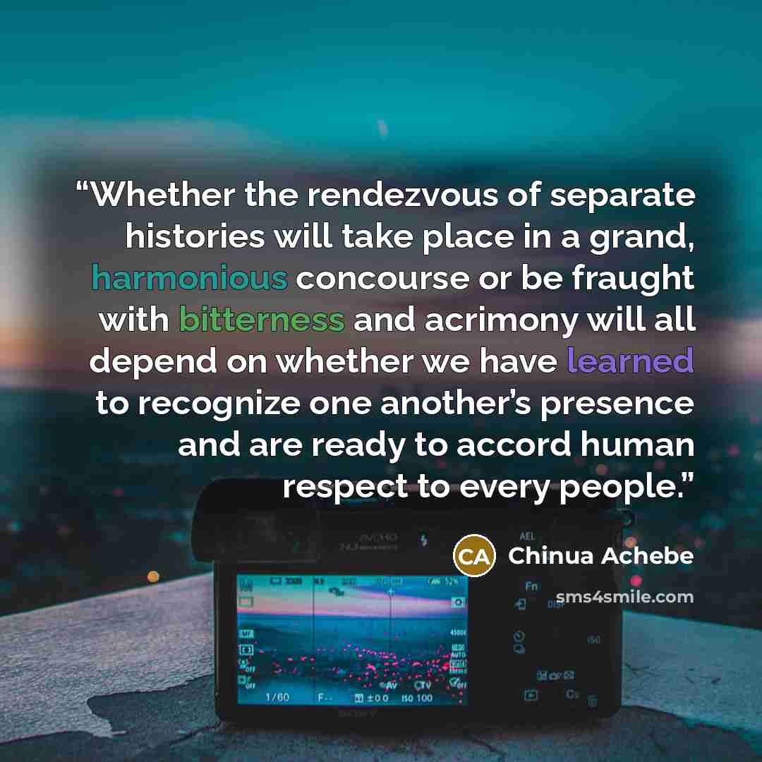 “Whether the rendezvous of separate histories will take place in a grand, harmonious concourse or be fraught with bitterness and acrimony will all depend on whether we have learned to recognize one another’s presence and are ready to accord human respect to every people.” quote by Chinua Achebe