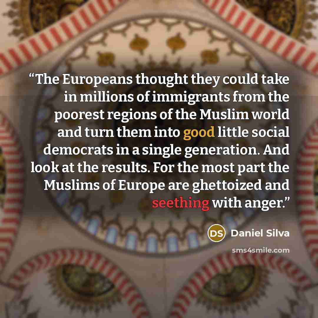 “The Europeans thought they could take in millions of immigrants from the poorest regions of the Muslim world and turn them into good little social democrats in a single generation. And look at the results. For the most part the Muslims of Europe are ghettoized and seething with anger.” quote by Daniel Silva